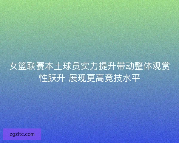 女篮联赛本土球员实力提升带动整体观赏性跃升 展现更高竞技水平