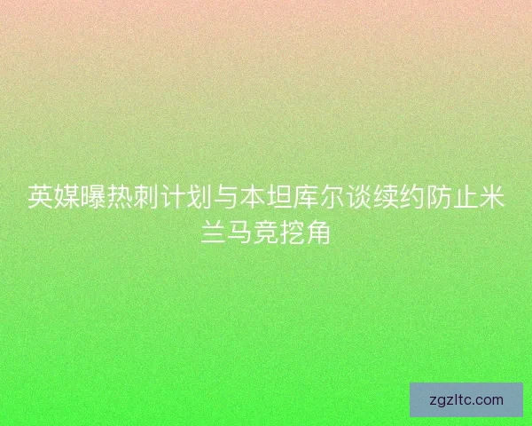 英媒曝热刺计划与本坦库尔谈续约防止米兰马竞挖角