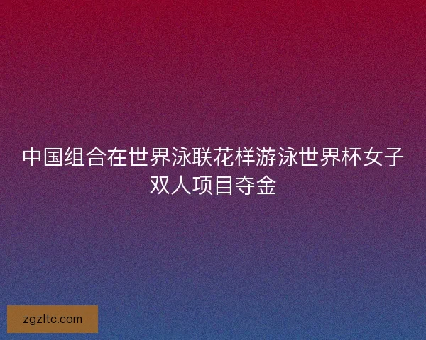 中国组合在世界泳联花样游泳世界杯女子双人项目夺金