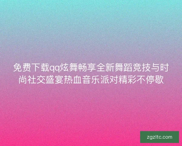 免费下载qq炫舞畅享全新舞蹈竞技与时尚社交盛宴热血音乐派对精彩不停歇