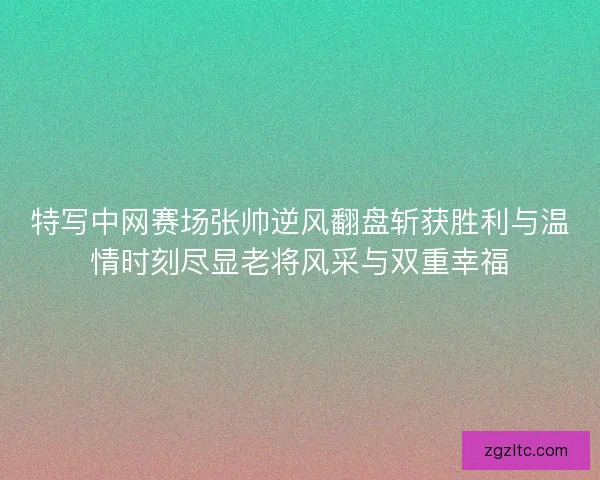 特写中网赛场张帅逆风翻盘斩获胜利与温情时刻尽显老将风采与双重幸福