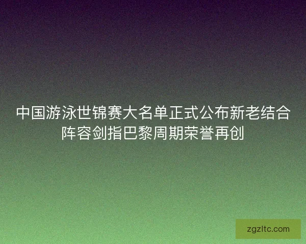 中国游泳世锦赛大名单正式公布新老结合阵容剑指巴黎周期荣誉再创