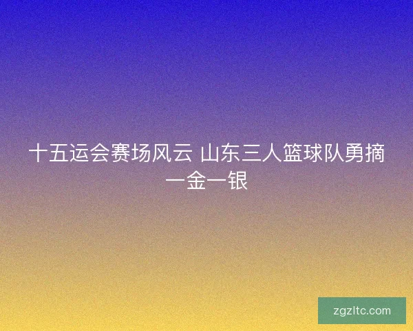 十五运会赛场风云 山东三人篮球队勇摘一金一银
