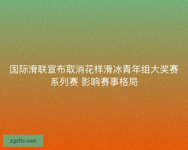 国际滑联宣布取消花样滑冰青年组大奖赛系列赛 影响赛事格局