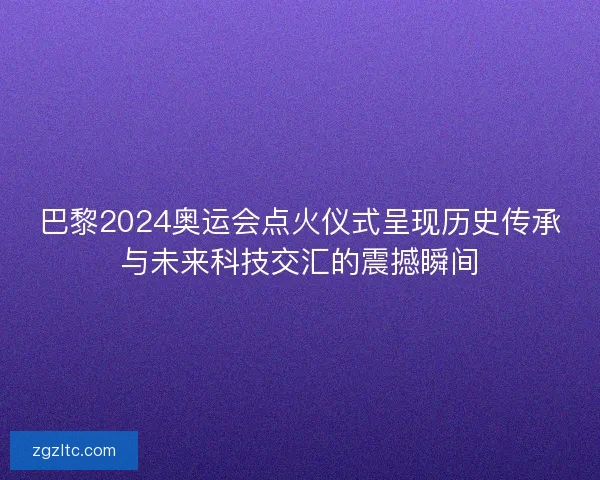 巴黎2024奥运会点火仪式呈现历史传承与未来科技交汇的震撼瞬间