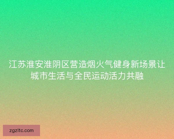 江苏淮安淮阴区营造烟火气健身新场景让城市生活与全民运动活力共融