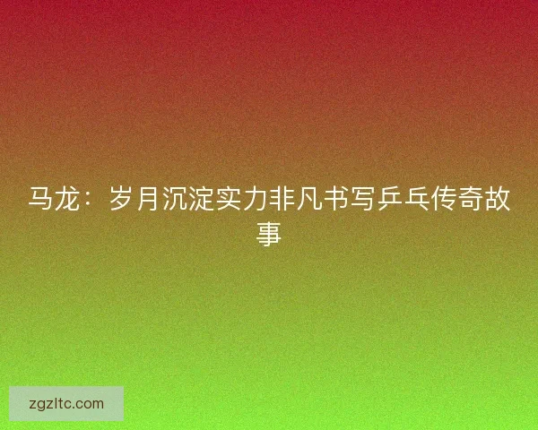 马龙：岁月沉淀实力非凡书写乒乓传奇故事