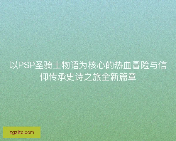 以PSP圣骑士物语为核心的热血冒险与信仰传承史诗之旅全新篇章
