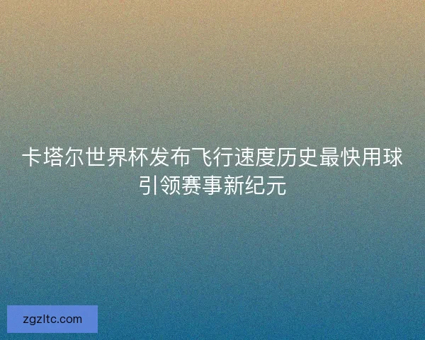 卡塔尔世界杯发布飞行速度历史最快用球引领赛事新纪元