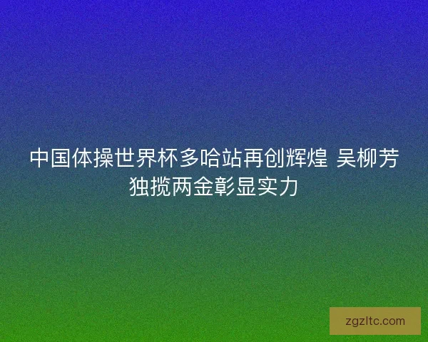 中国体操世界杯多哈站再创辉煌 吴柳芳独揽两金彰显实力
