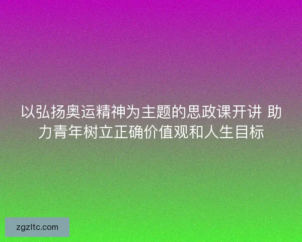 以弘扬奥运精神为主题的思政课开讲 助力青年树立正确价值观和人生目标