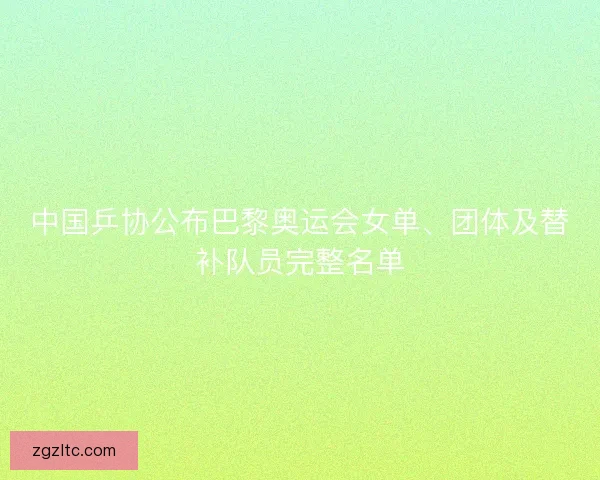 中国乒协公布巴黎奥运会女单、团体及替补队员完整名单