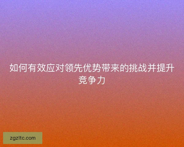 如何有效应对领先优势带来的挑战并提升竞争力