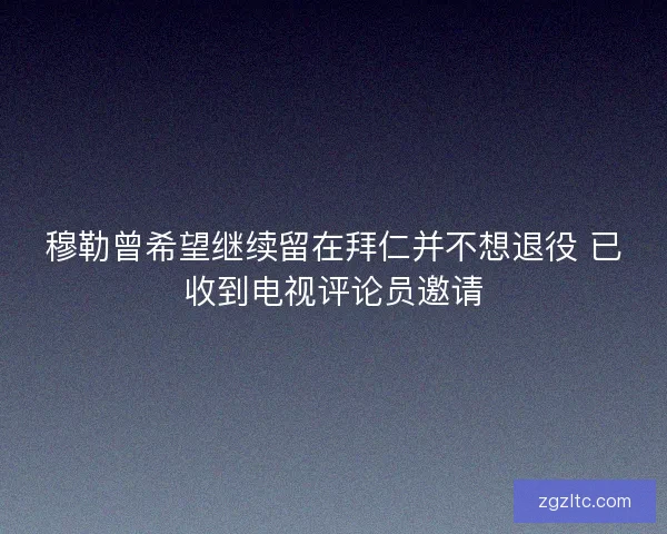 穆勒曾希望继续留在拜仁并不想退役 已收到电视评论员邀请