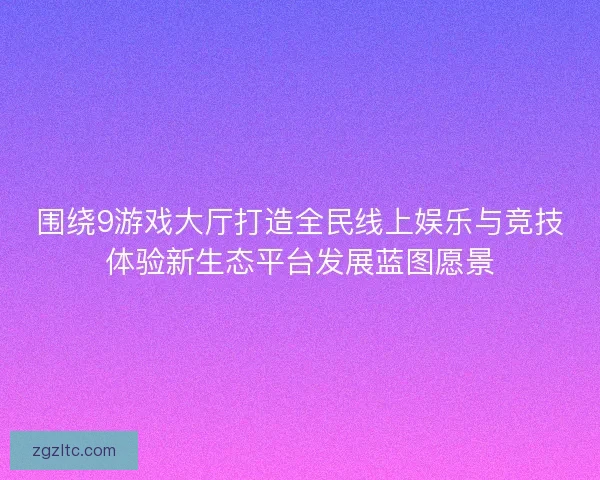 围绕9游戏大厅打造全民线上娱乐与竞技体验新生态平台发展蓝图愿景