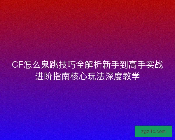 CF怎么鬼跳技巧全解析新手到高手实战进阶指南核心玩法深度教学