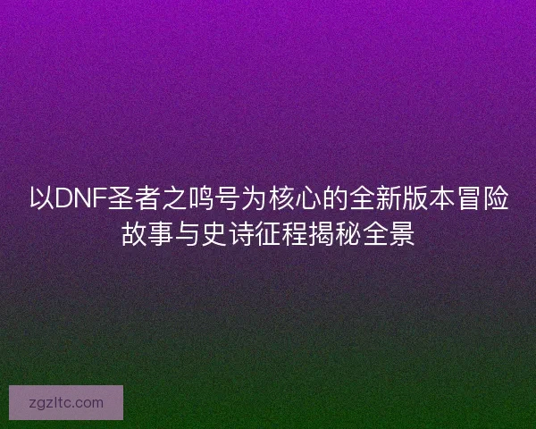 以DNF圣者之鸣号为核心的全新版本冒险故事与史诗征程揭秘全景